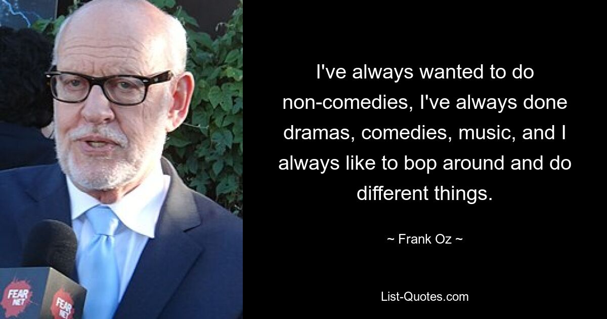 I've always wanted to do non-comedies, I've always done dramas, comedies, music, and I always like to bop around and do different things. — © Frank Oz