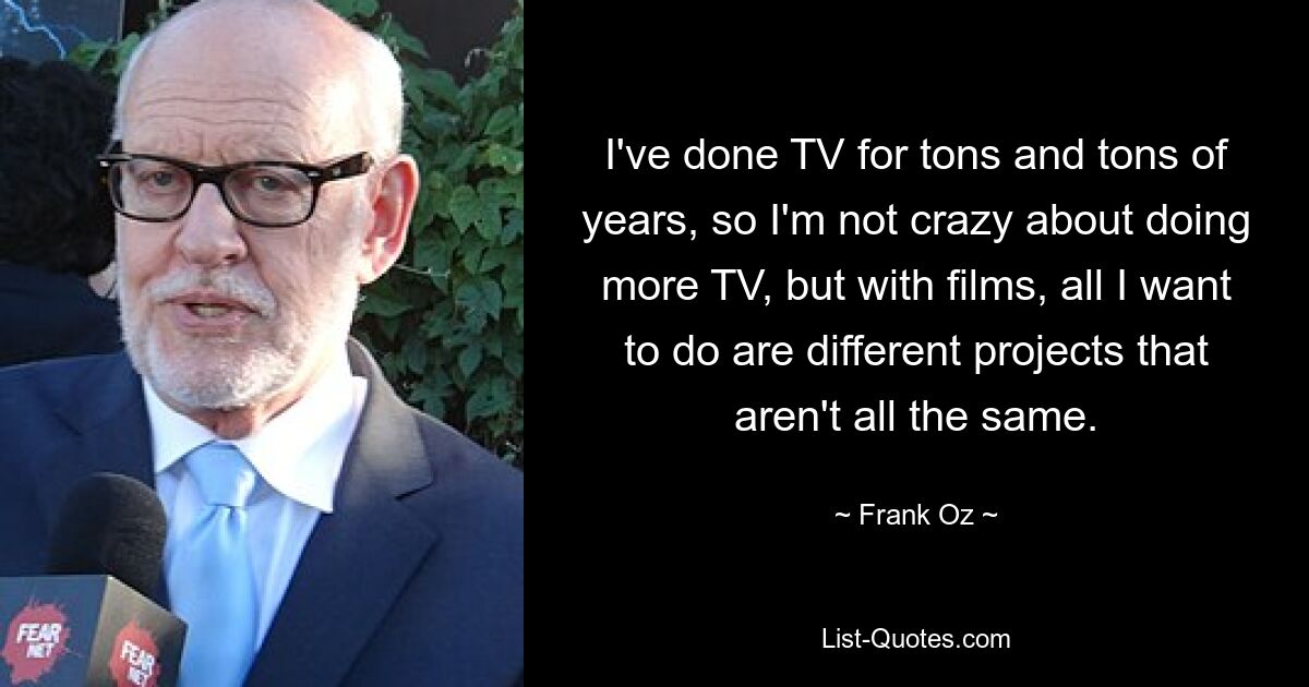 I've done TV for tons and tons of years, so I'm not crazy about doing more TV, but with films, all I want to do are different projects that aren't all the same. — © Frank Oz