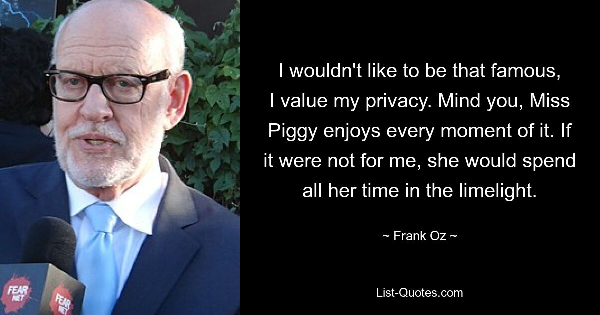 I wouldn't like to be that famous, I value my privacy. Mind you, Miss Piggy enjoys every moment of it. If it were not for me, she would spend all her time in the limelight. — © Frank Oz