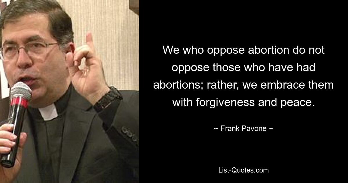 We who oppose abortion do not oppose those who have had abortions; rather, we embrace them with forgiveness and peace. — © Frank Pavone