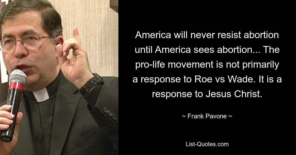 America will never resist abortion until America sees abortion... The pro-life movement is not primarily a response to Roe vs Wade. It is a response to Jesus Christ. — © Frank Pavone