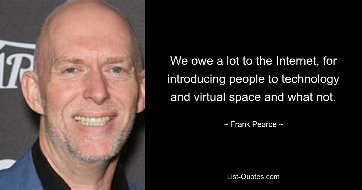 We owe a lot to the Internet, for introducing people to technology and virtual space and what not. — © Frank Pearce