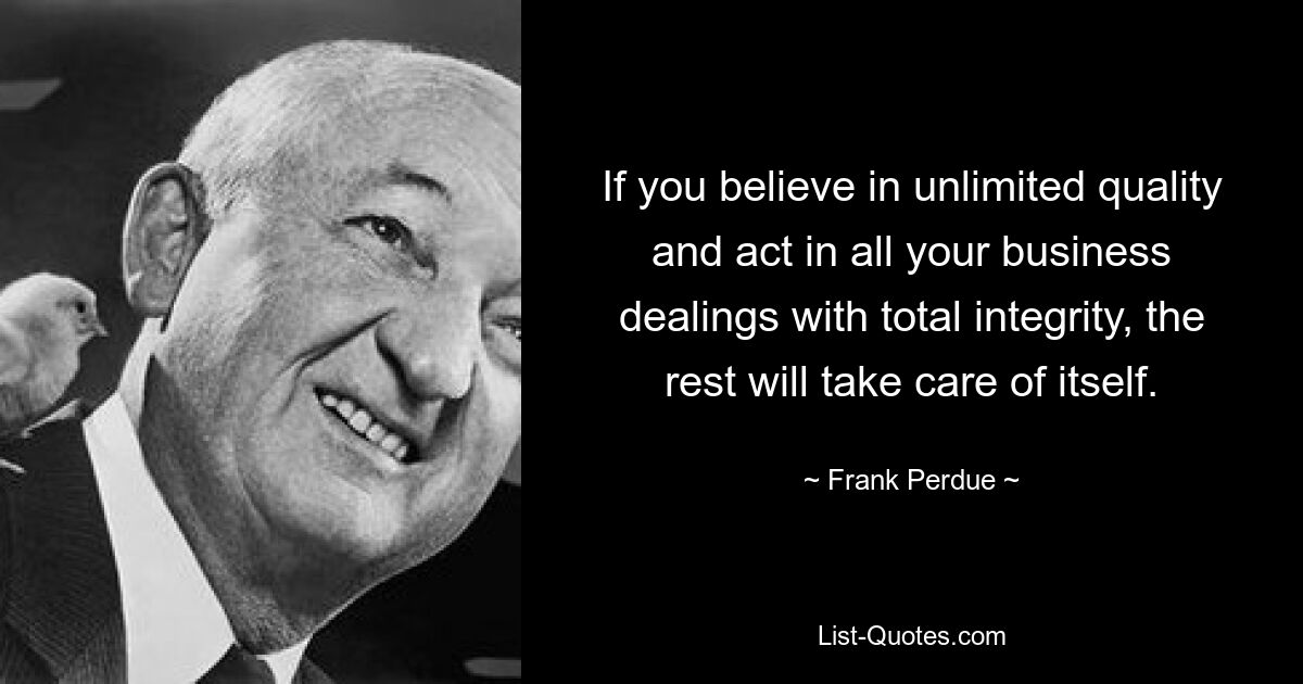 If you believe in unlimited quality and act in all your business dealings with total integrity, the rest will take care of itself. — © Frank Perdue