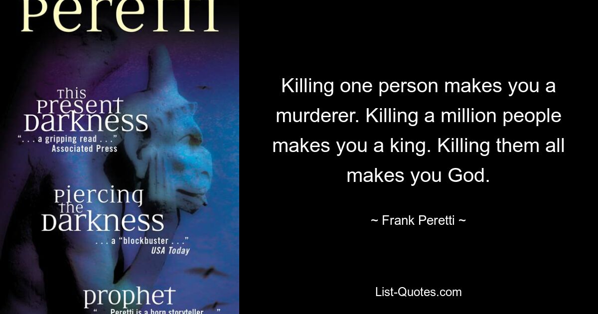 Killing one person makes you a murderer. Killing a million people makes you a king. Killing them all makes you God. — © Frank Peretti