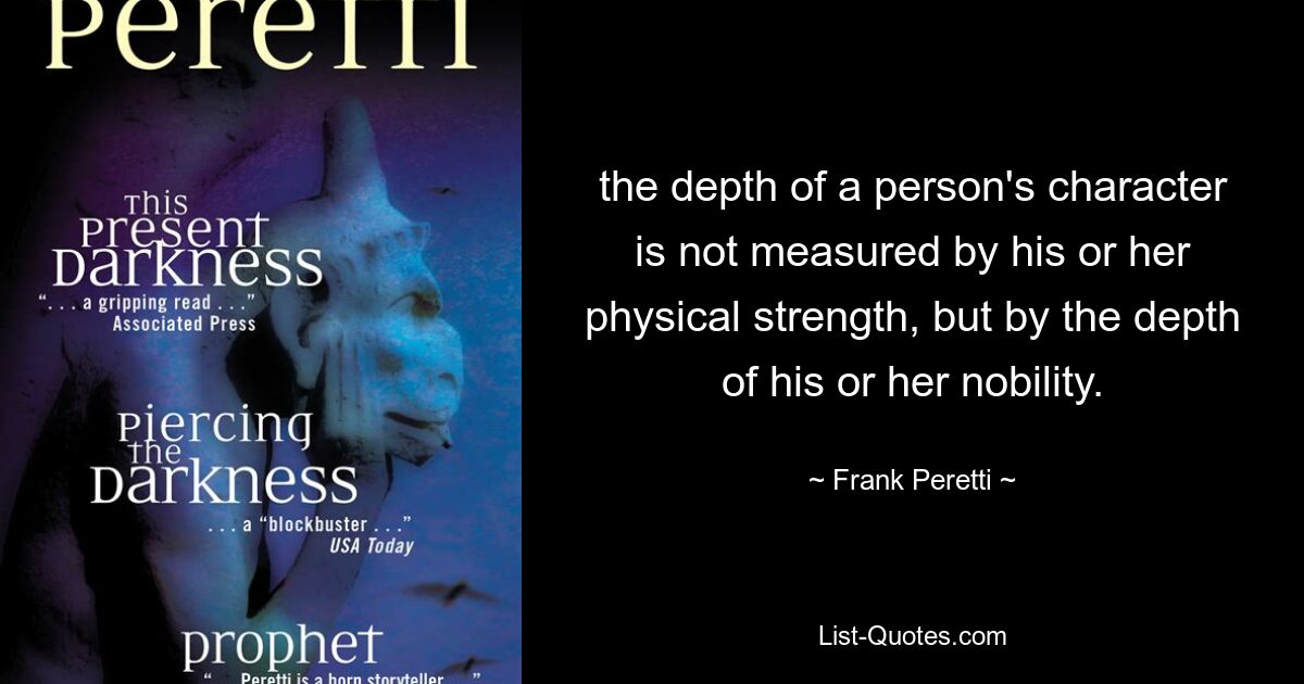 the depth of a person's character is not measured by his or her physical strength, but by the depth of his or her nobility. — © Frank Peretti