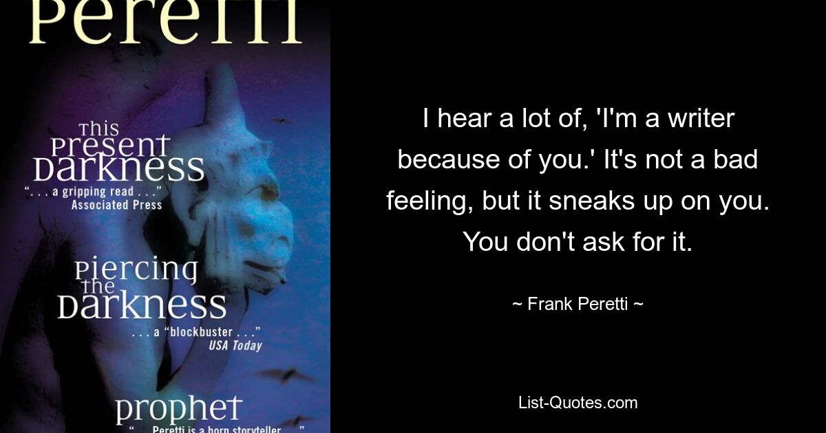 I hear a lot of, 'I'm a writer because of you.' It's not a bad feeling, but it sneaks up on you. You don't ask for it. — © Frank Peretti