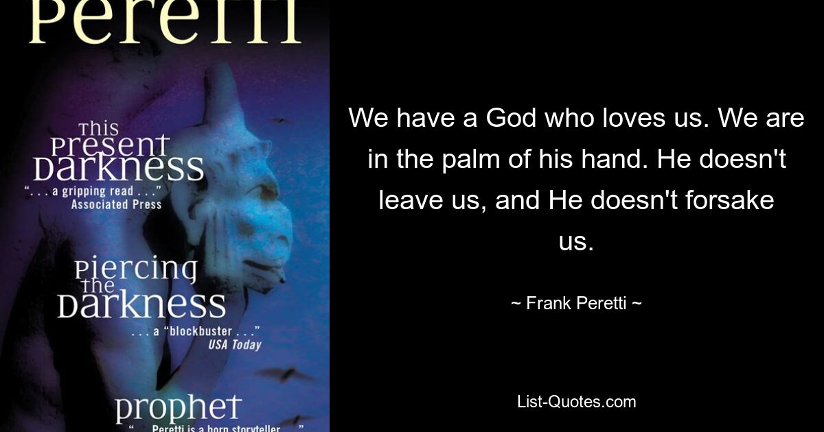 We have a God who loves us. We are in the palm of his hand. He doesn't leave us, and He doesn't forsake us. — © Frank Peretti