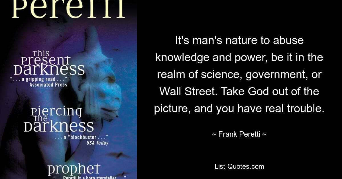 It's man's nature to abuse knowledge and power, be it in the realm of science, government, or Wall Street. Take God out of the picture, and you have real trouble. — © Frank Peretti