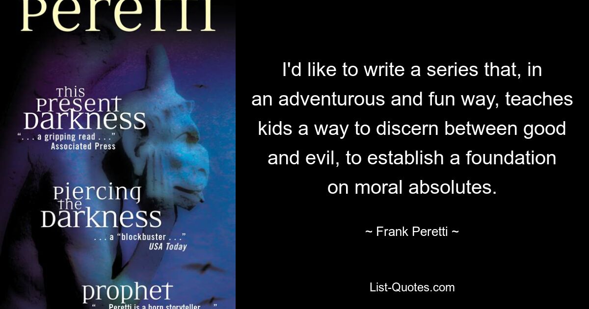 I'd like to write a series that, in an adventurous and fun way, teaches kids a way to discern between good and evil, to establish a foundation on moral absolutes. — © Frank Peretti