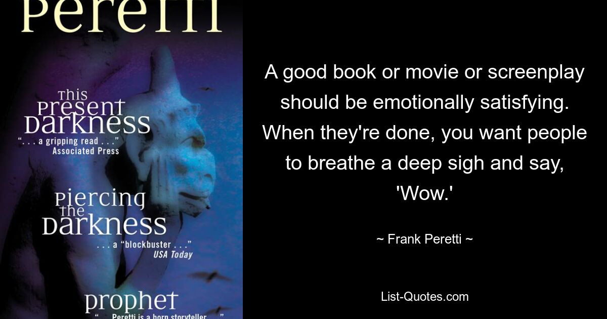 A good book or movie or screenplay should be emotionally satisfying. When they're done, you want people to breathe a deep sigh and say, 'Wow.' — © Frank Peretti