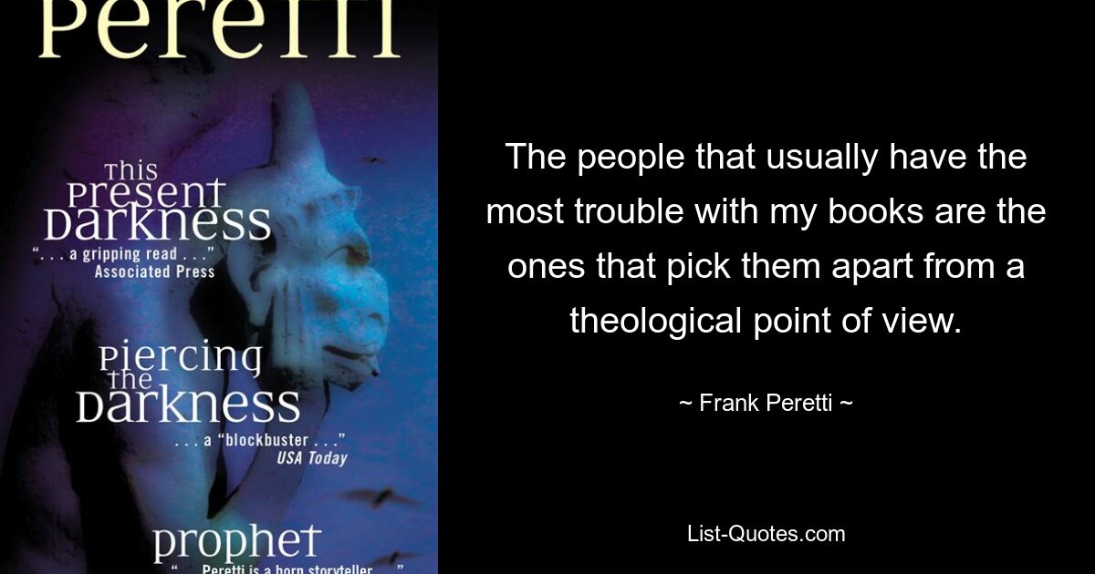 The people that usually have the most trouble with my books are the ones that pick them apart from a theological point of view. — © Frank Peretti