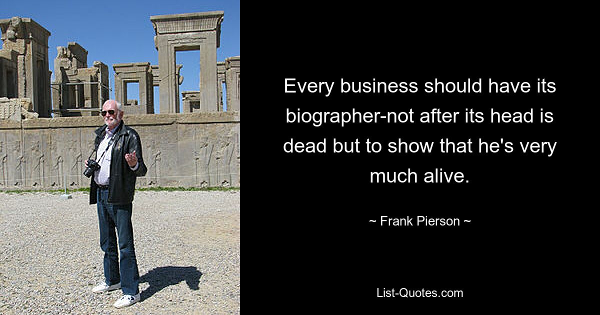 Every business should have its biographer-not after its head is dead but to show that he's very much alive. — © Frank Pierson