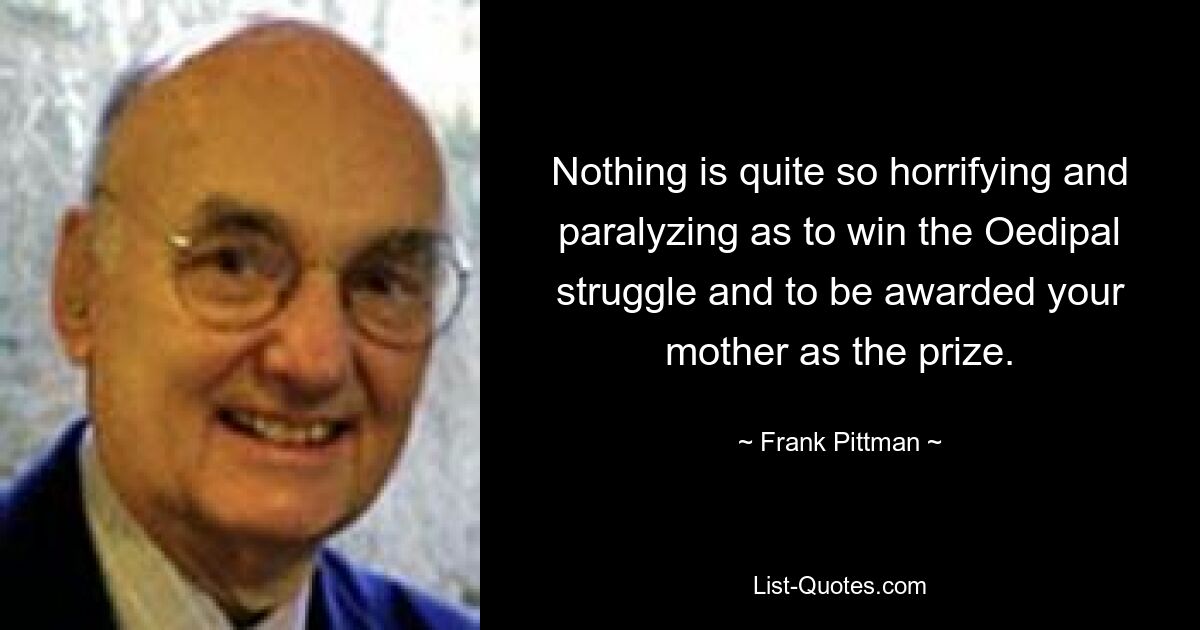 Nothing is quite so horrifying and paralyzing as to win the Oedipal struggle and to be awarded your mother as the prize. — © Frank Pittman