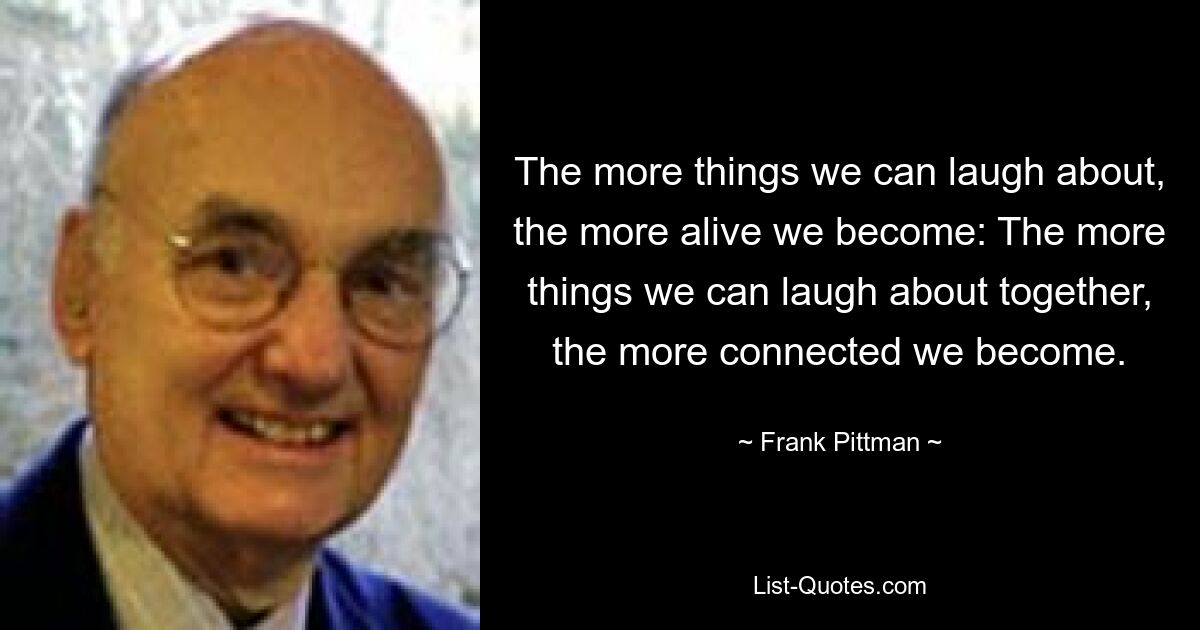 The more things we can laugh about, the more alive we become: The more things we can laugh about together, the more connected we become. — © Frank Pittman