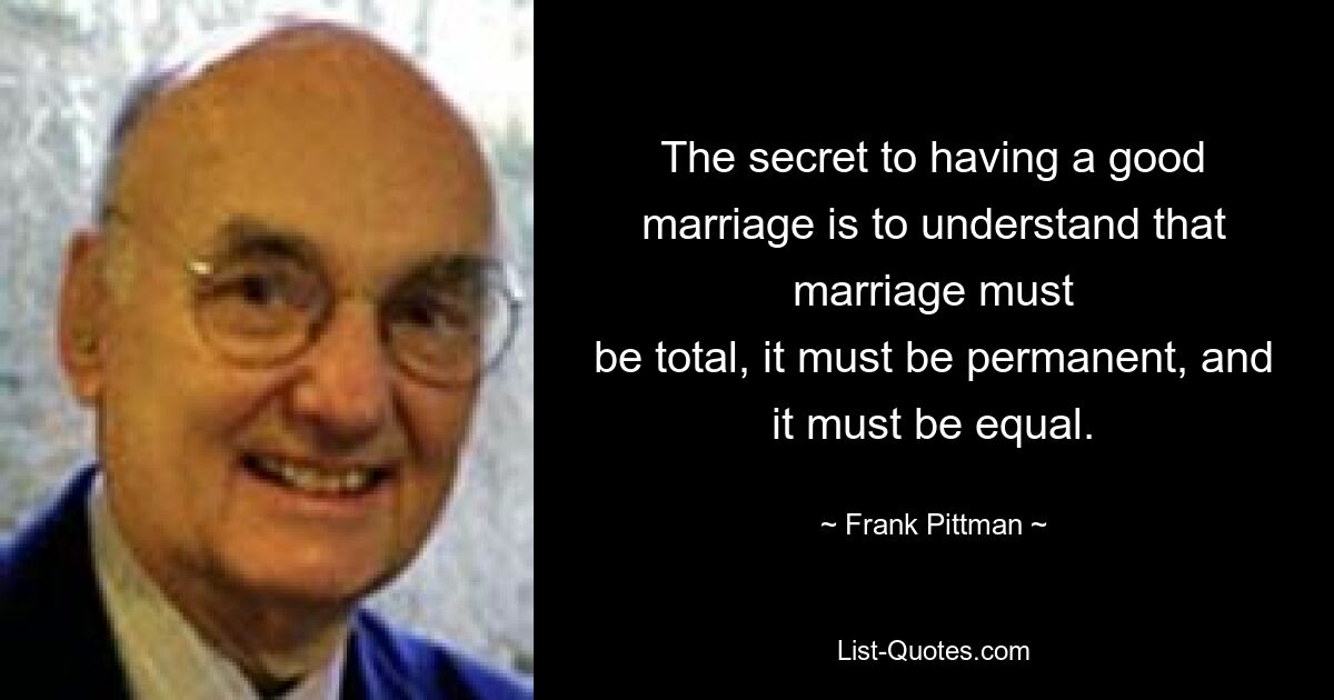 The secret to having a good marriage is to understand that marriage must
be total, it must be permanent, and it must be equal. — © Frank Pittman