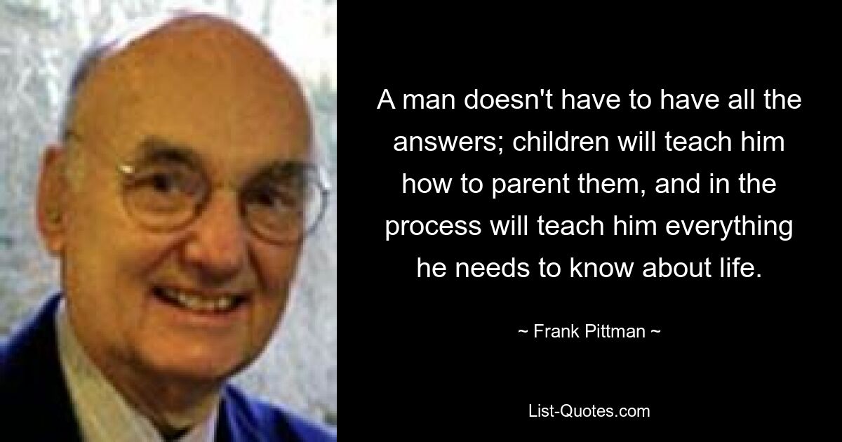 A man doesn't have to have all the answers; children will teach him how to parent them, and in the process will teach him everything he needs to know about life. — © Frank Pittman