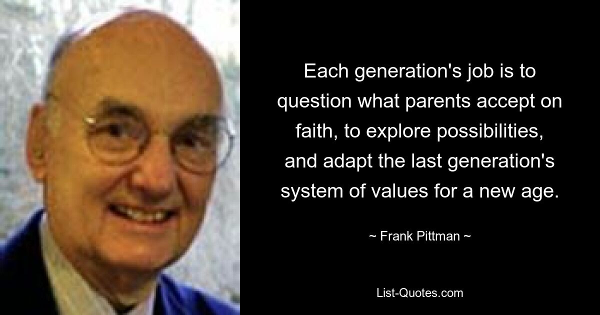 Each generation's job is to question what parents accept on faith, to explore possibilities, and adapt the last generation's system of values for a new age. — © Frank Pittman