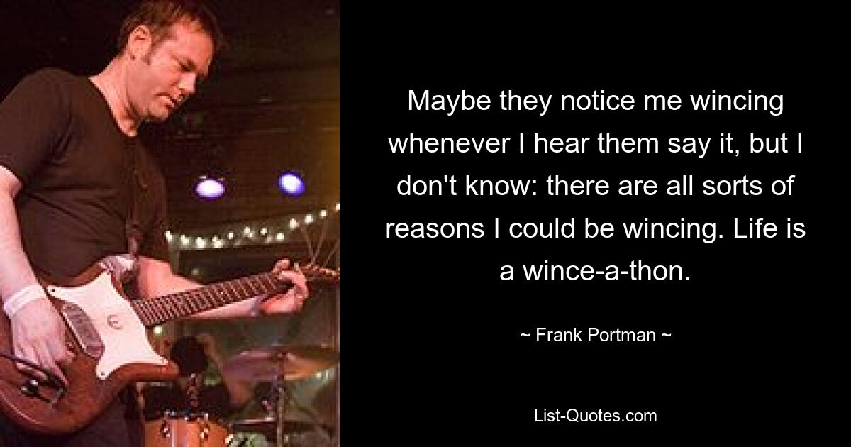 Maybe they notice me wincing whenever I hear them say it, but I don't know: there are all sorts of reasons I could be wincing. Life is a wince-a-thon. — © Frank Portman