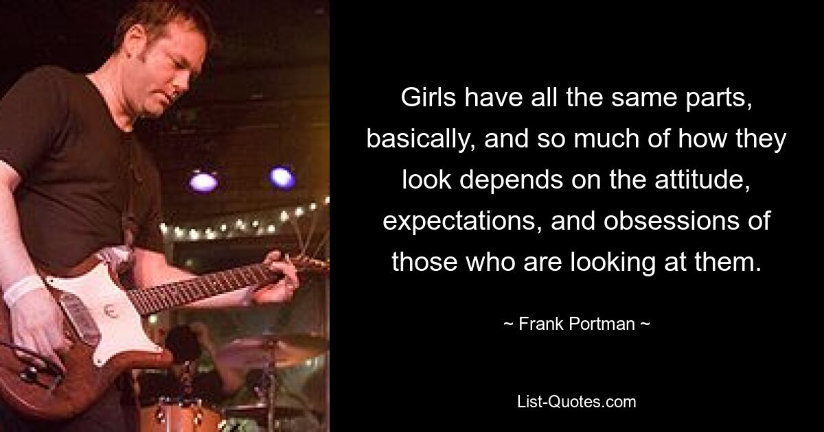 Girls have all the same parts, basically, and so much of how they look depends on the attitude, expectations, and obsessions of those who are looking at them. — © Frank Portman