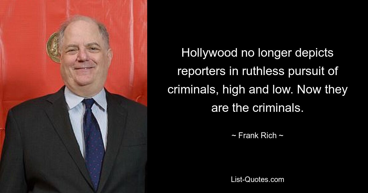 Hollywood no longer depicts reporters in ruthless pursuit of criminals, high and low. Now they are the criminals. — © Frank Rich