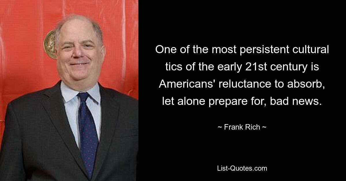 One of the most persistent cultural tics of the early 21st century is Americans' reluctance to absorb, let alone prepare for, bad news. — © Frank Rich