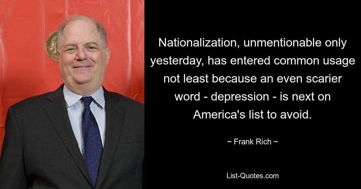 Nationalization, unmentionable only yesterday, has entered common usage not least because an even scarier word - depression - is next on America's list to avoid. — © Frank Rich