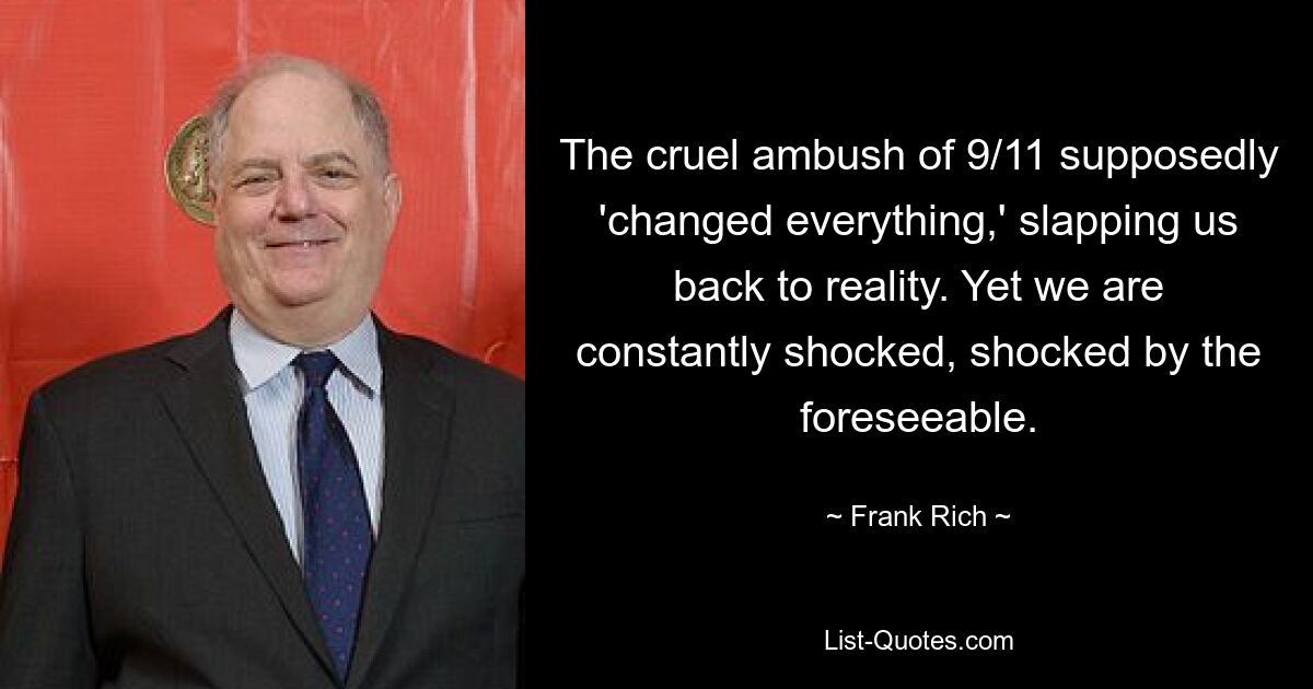 The cruel ambush of 9/11 supposedly 'changed everything,' slapping us back to reality. Yet we are constantly shocked, shocked by the foreseeable. — © Frank Rich