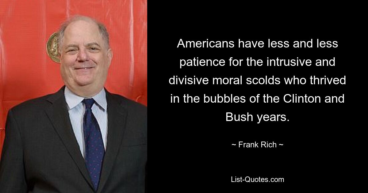 Americans have less and less patience for the intrusive and divisive moral scolds who thrived in the bubbles of the Clinton and Bush years. — © Frank Rich