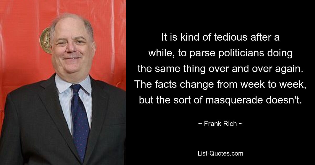 It is kind of tedious after a while, to parse politicians doing the same thing over and over again. The facts change from week to week, but the sort of masquerade doesn't. — © Frank Rich