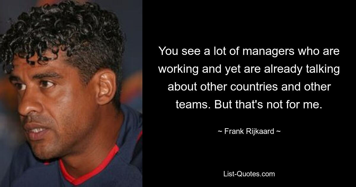 You see a lot of managers who are working and yet are already talking about other countries and other teams. But that's not for me. — © Frank Rijkaard