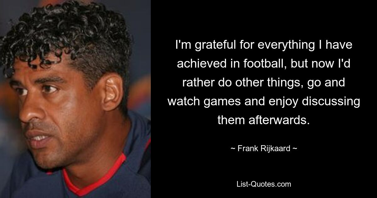 I'm grateful for everything I have achieved in football, but now I'd rather do other things, go and watch games and enjoy discussing them afterwards. — © Frank Rijkaard