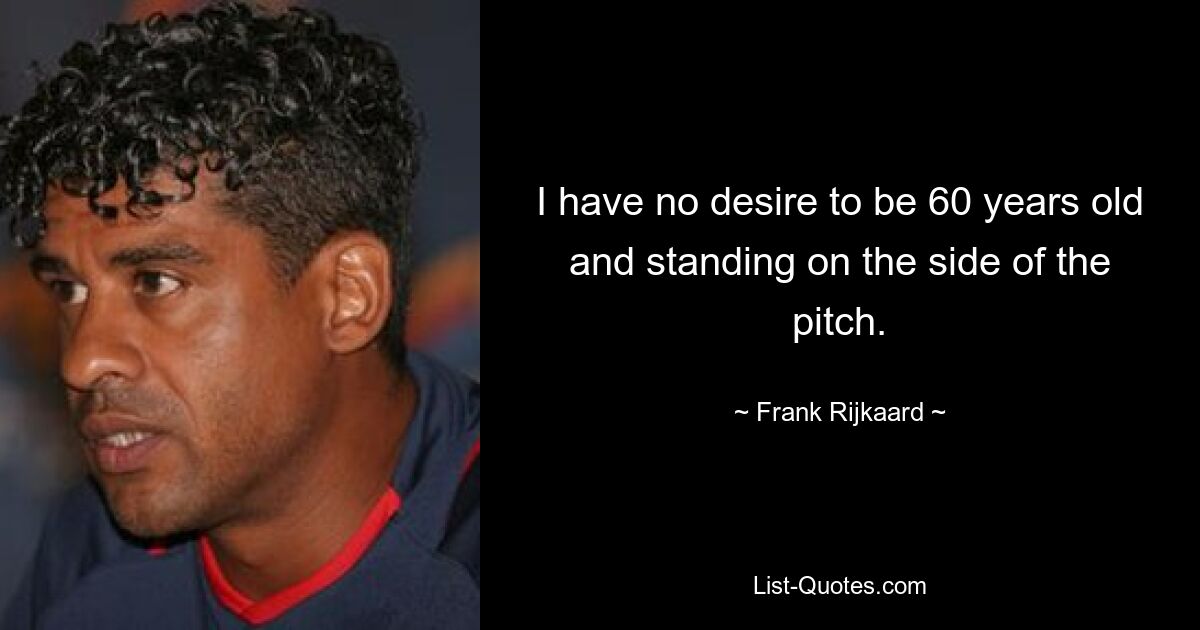 I have no desire to be 60 years old and standing on the side of the pitch. — © Frank Rijkaard