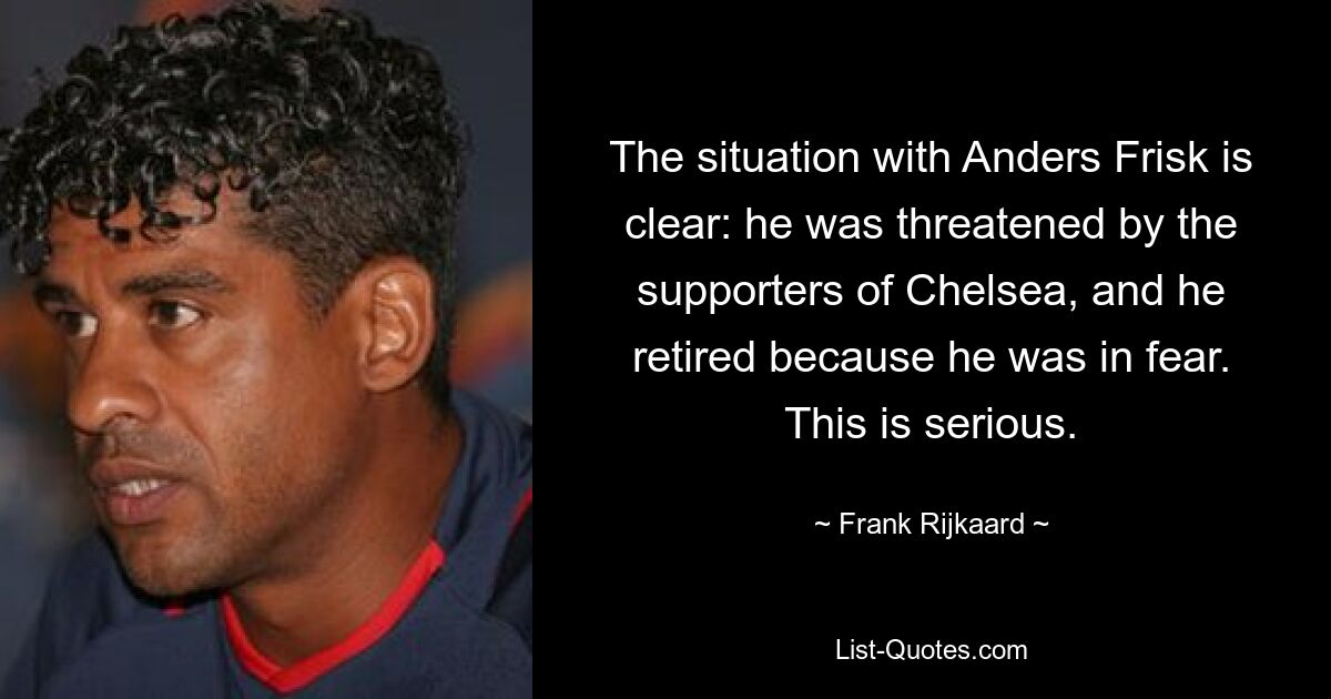 The situation with Anders Frisk is clear: he was threatened by the supporters of Chelsea, and he retired because he was in fear. This is serious. — © Frank Rijkaard