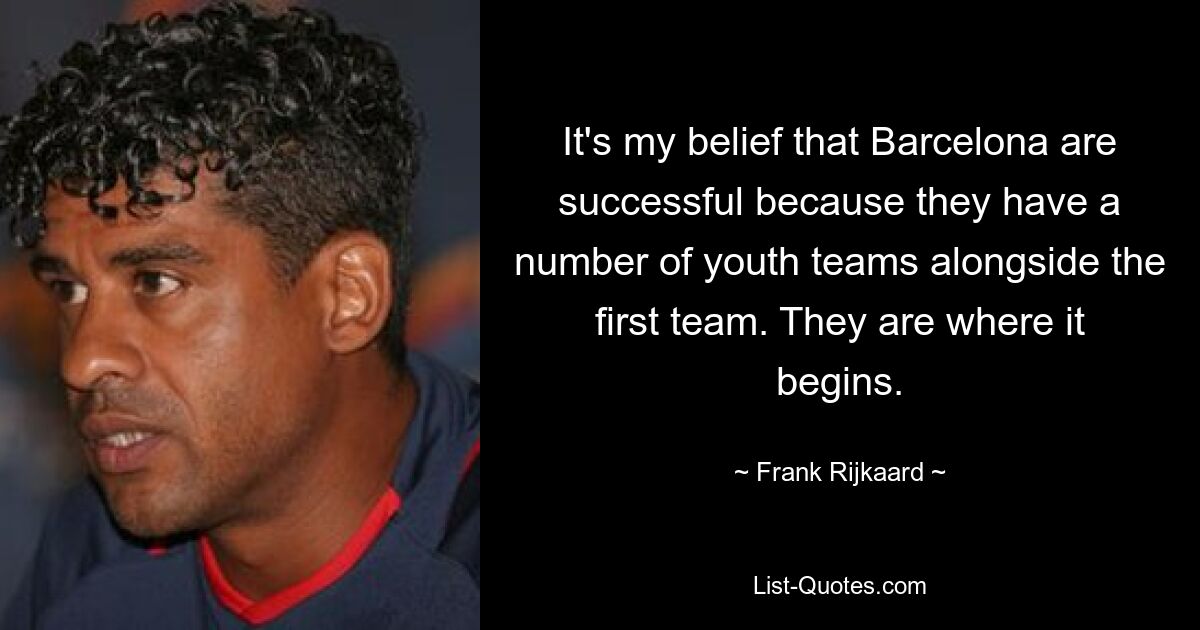 It's my belief that Barcelona are successful because they have a number of youth teams alongside the first team. They are where it begins. — © Frank Rijkaard