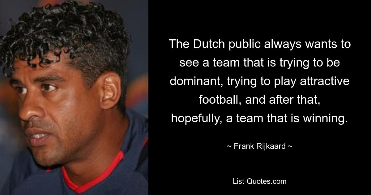 The Dutch public always wants to see a team that is trying to be dominant, trying to play attractive football, and after that, hopefully, a team that is winning. — © Frank Rijkaard