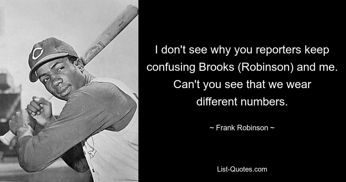 I don't see why you reporters keep confusing Brooks (Robinson) and me. Can't you see that we wear different numbers. — © Frank Robinson