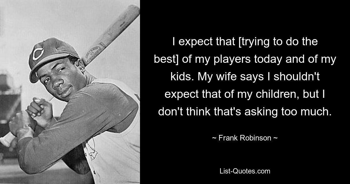 I expect that [trying to do the best] of my players today and of my kids. My wife says I shouldn't expect that of my children, but I don't think that's asking too much. — © Frank Robinson