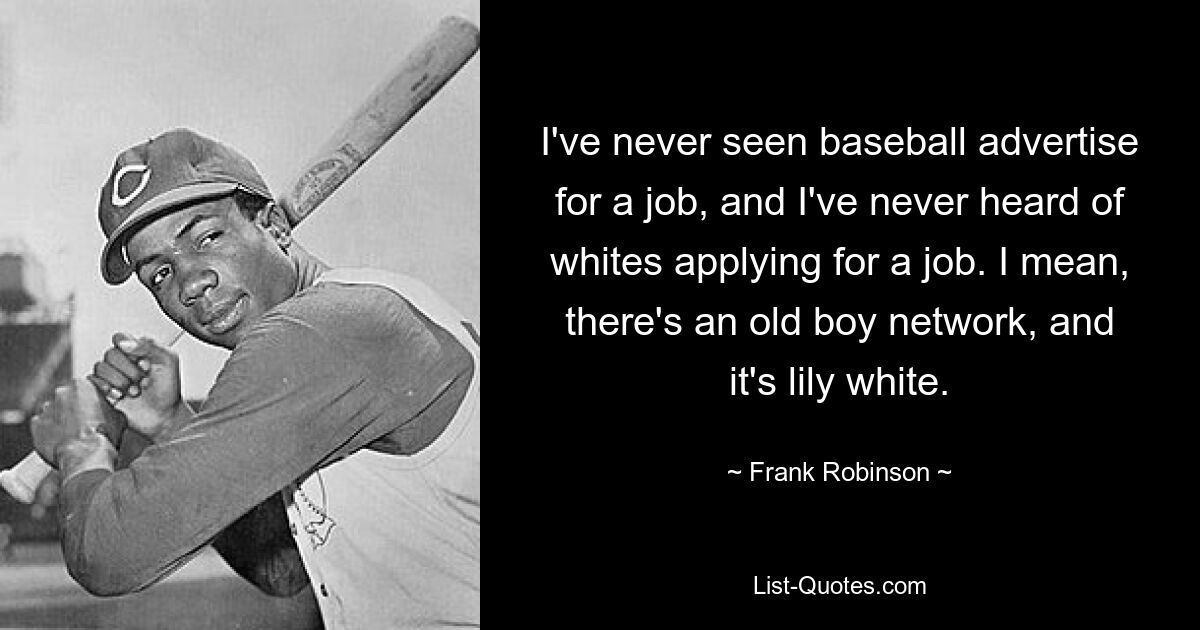 I've never seen baseball advertise for a job, and I've never heard of whites applying for a job. I mean, there's an old boy network, and it's lily white. — © Frank Robinson