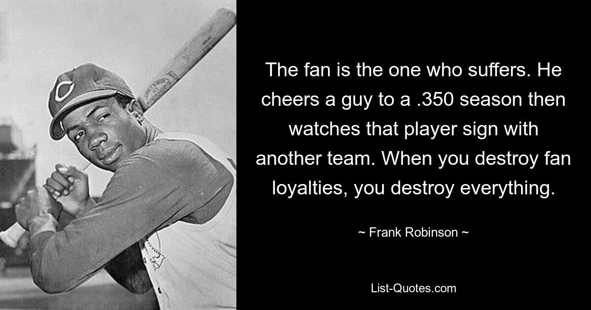 The fan is the one who suffers. He cheers a guy to a .350 season then watches that player sign with another team. When you destroy fan loyalties, you destroy everything. — © Frank Robinson