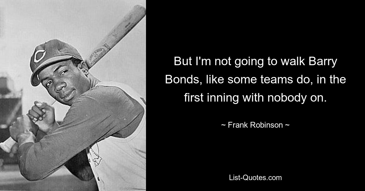 But I'm not going to walk Barry Bonds, like some teams do, in the first inning with nobody on. — © Frank Robinson