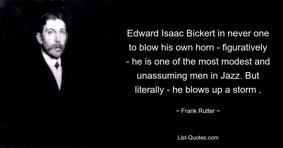 Edward Isaac Bickert in never one to blow his own horn - figuratively - he is one of the most modest and unassuming men in Jazz. But literally - he blows up a storm . — © Frank Rutter