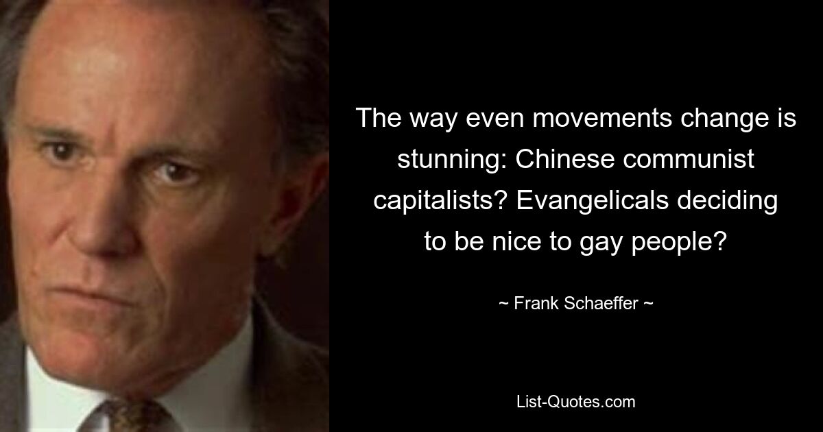 The way even movements change is stunning: Chinese communist capitalists? Evangelicals deciding to be nice to gay people? — © Frank Schaeffer