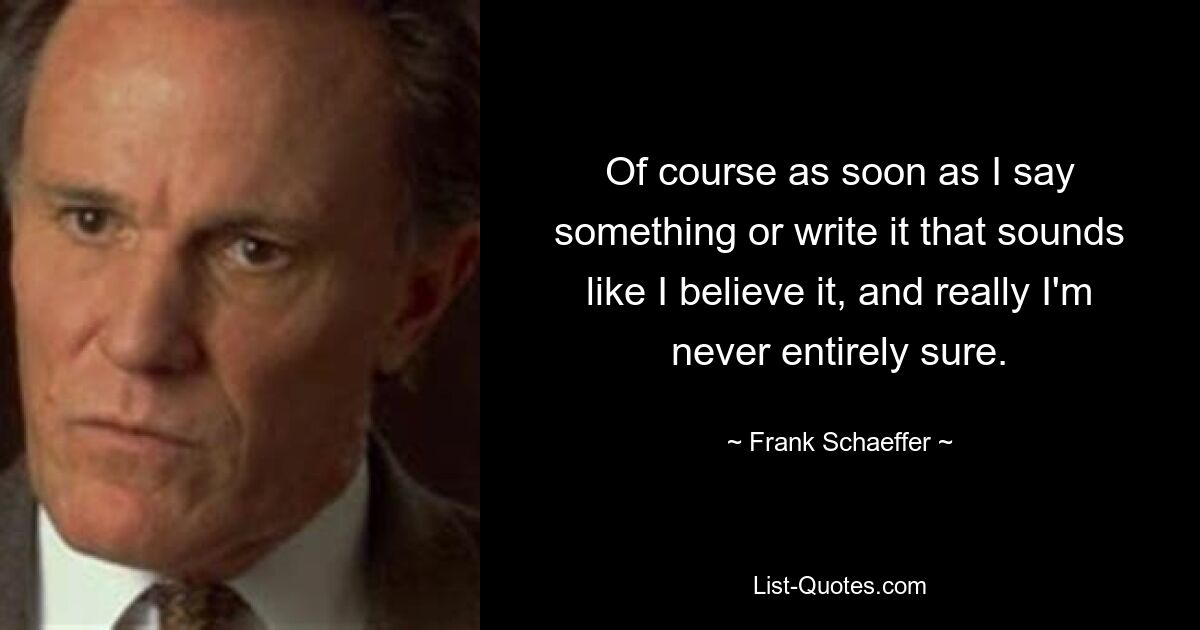 Of course as soon as I say something or write it that sounds like I believe it, and really I'm never entirely sure. — © Frank Schaeffer