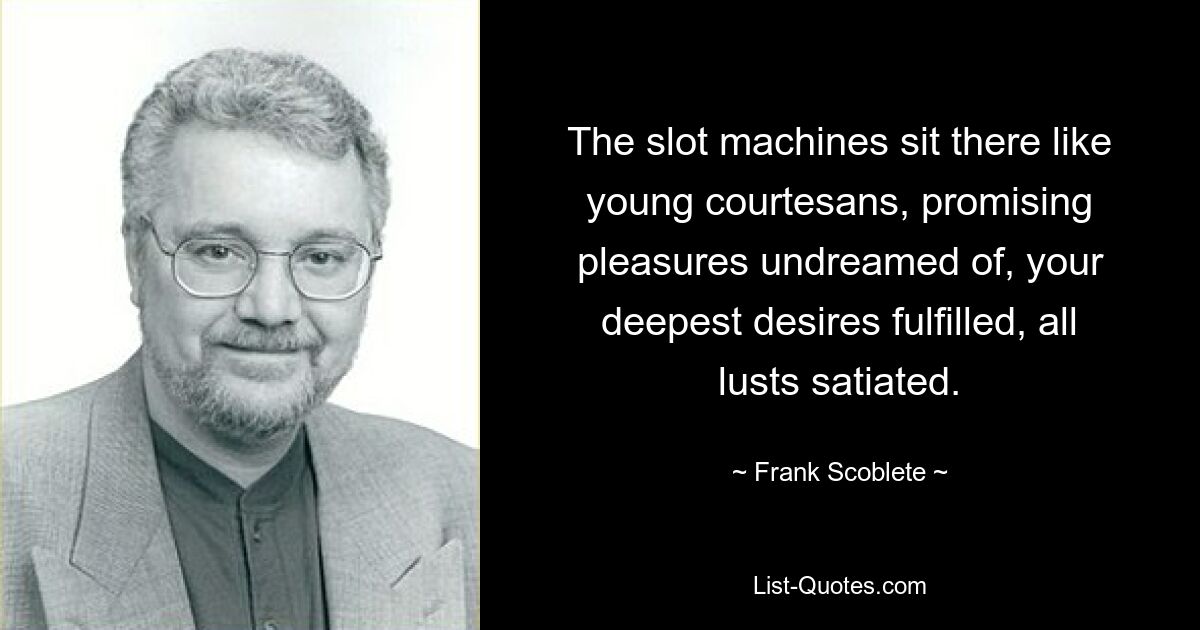 The slot machines sit there like young courtesans, promising pleasures undreamed of, your deepest desires fulfilled, all lusts satiated. — © Frank Scoblete