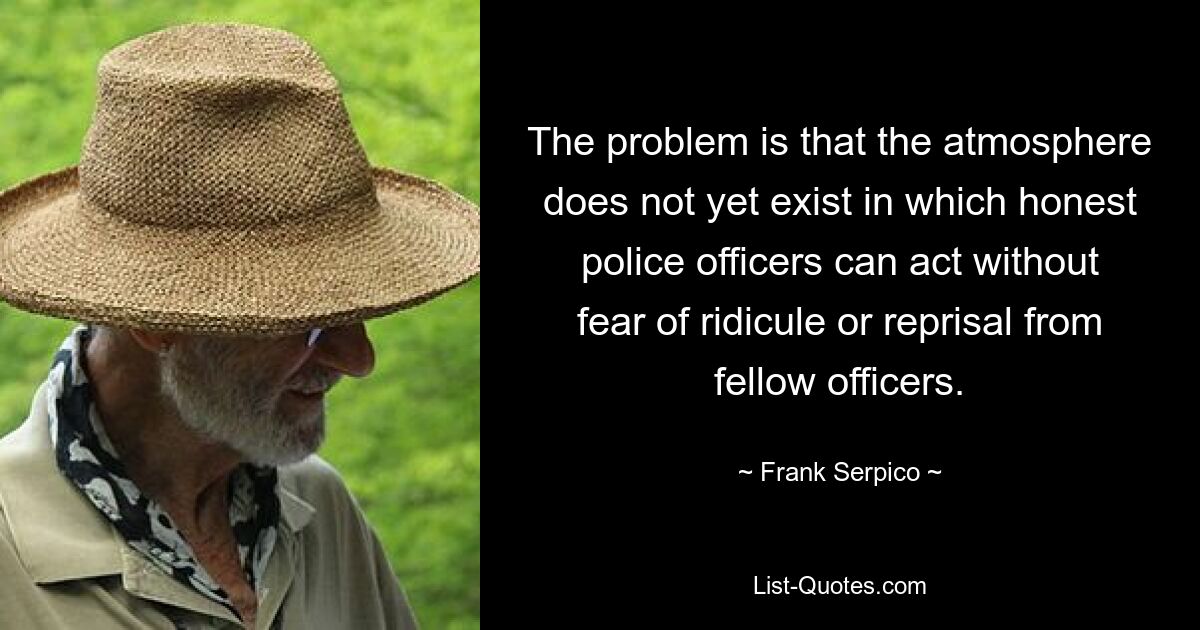 The problem is that the atmosphere does not yet exist in which honest police officers can act without fear of ridicule or reprisal from fellow officers. — © Frank Serpico