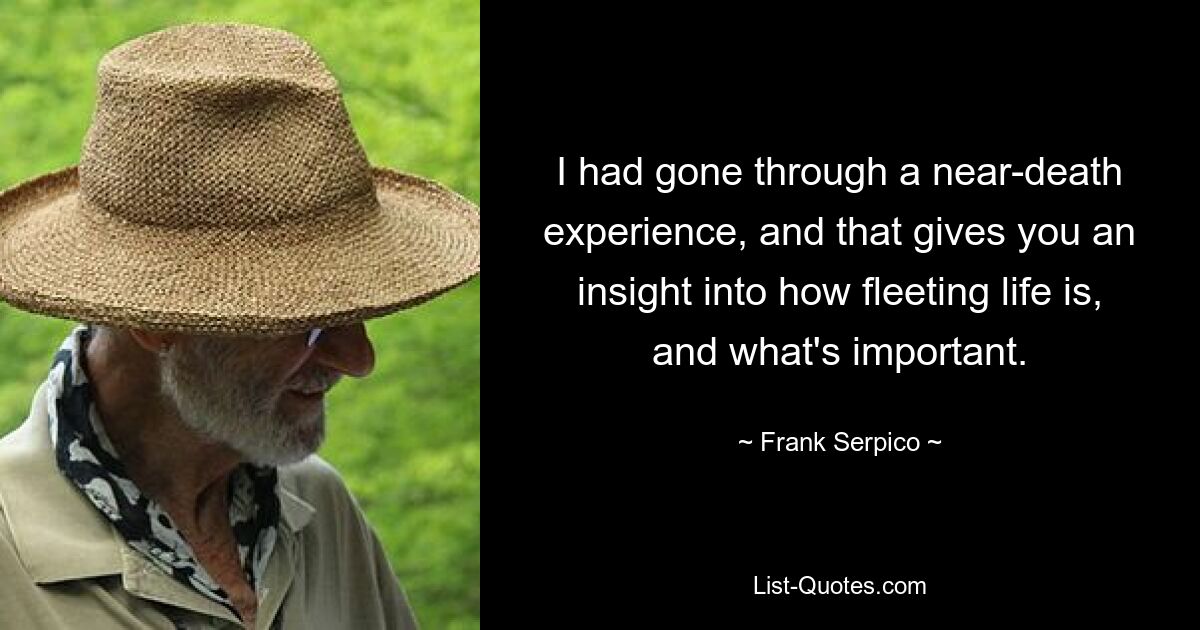 I had gone through a near-death experience, and that gives you an insight into how fleeting life is, and what's important. — © Frank Serpico