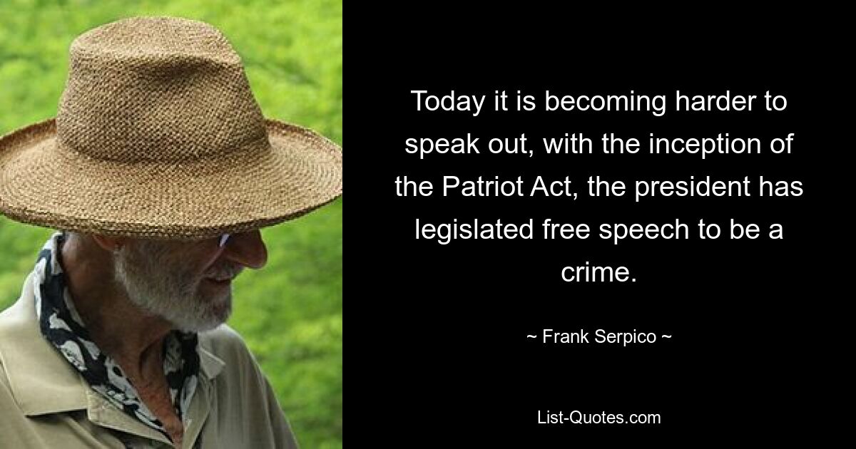 Today it is becoming harder to speak out, with the inception of the Patriot Act, the president has legislated free speech to be a crime. — © Frank Serpico