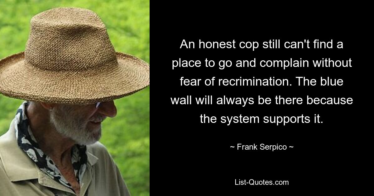 An honest cop still can't find a place to go and complain without fear of recrimination. The blue wall will always be there because the system supports it. — © Frank Serpico