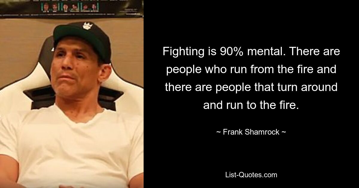 Fighting is 90% mental. There are people who run from the fire and there are people that turn around and run to the fire. — © Frank Shamrock