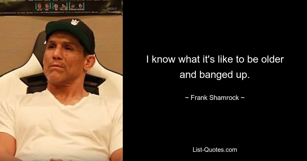 I know what it's like to be older and banged up. — © Frank Shamrock